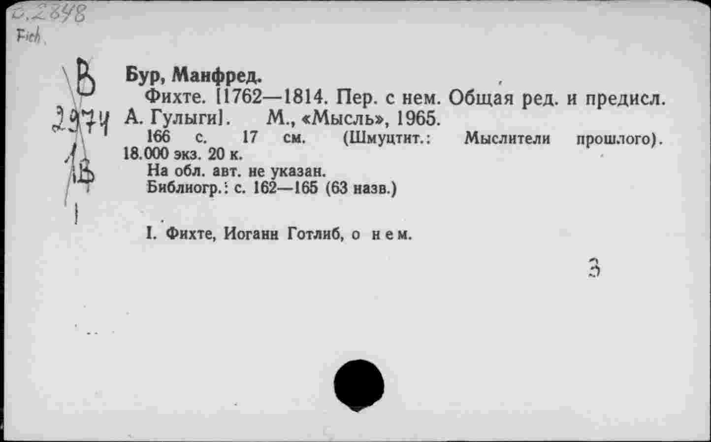 ﻿^.-2^5
Ы.
Бур, Манфред.
Фихте. [1762—1814. Пер. с нем. Общая ред. и предисл.
А. Гулыги]. М., «Мысль», 1965.
166 с. 17 см. (Шмуцтит.: Мыслители прошлого). 18.000 экз. 20 к.
На обл. авт. не указан.
Библиогр.': с. 162—165 (63 назв.)
I. Фихте, Иоганн Готлиб, о нем.